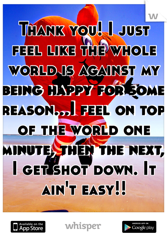 Thank you! I just feel like the whole world is against my being happy for some reason...I feel on top of the world one minute, then the next, I get shot down. It ain't easy!!