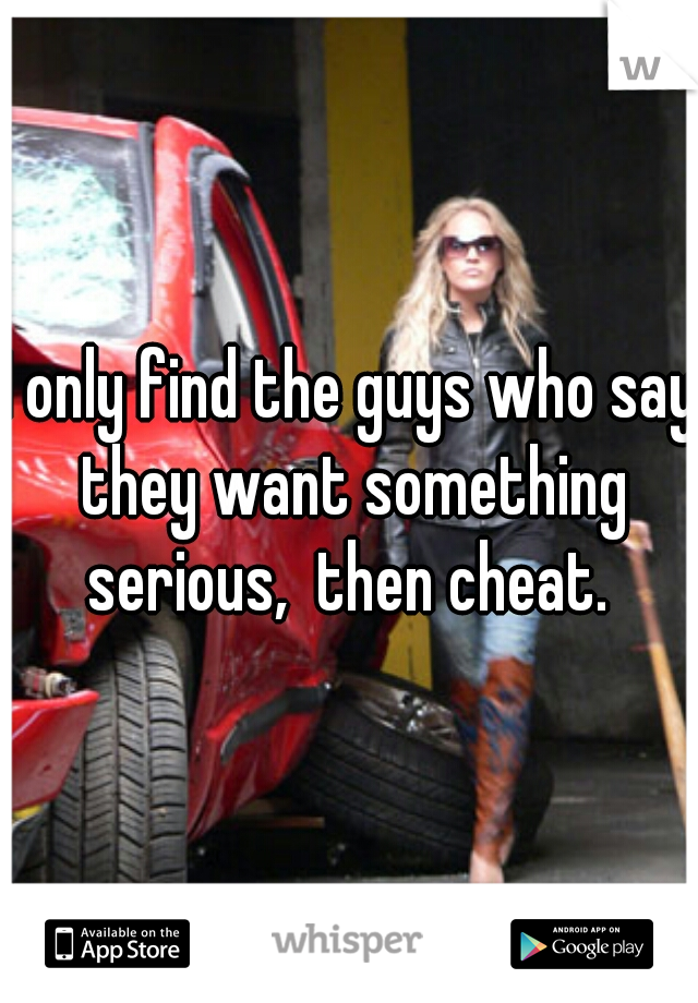 I only find the guys who say they want something serious,  then cheat. 