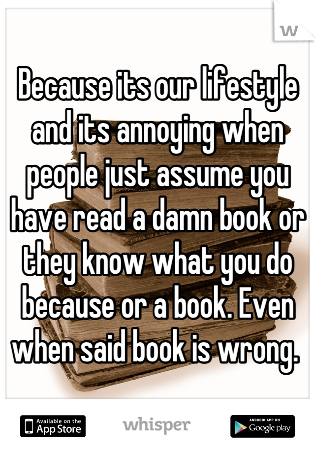 Because its our lifestyle and its annoying when people just assume you have read a damn book or they know what you do because or a book. Even when said book is wrong. 