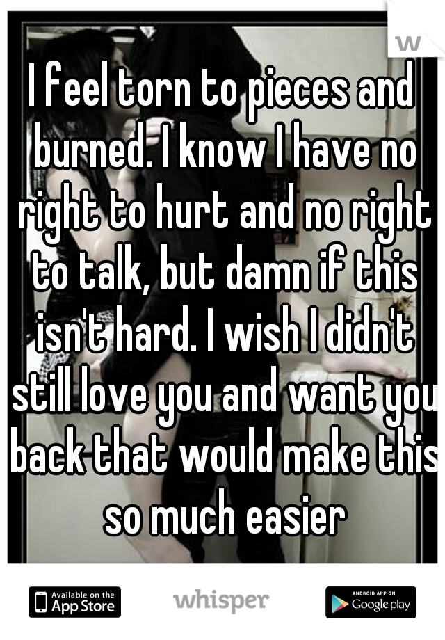 I feel torn to pieces and burned. I know I have no right to hurt and no right to talk, but damn if this isn't hard. I wish I didn't still love you and want you back that would make this so much easier