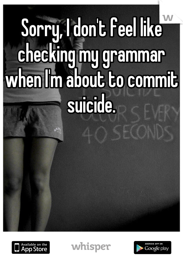 Sorry, I don't feel like checking my grammar when I'm about to commit suicide.
