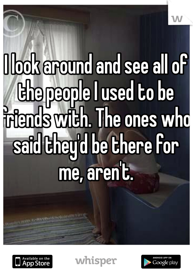 I look around and see all of the people I used to be friends with. The ones who said they'd be there for me, aren't. 