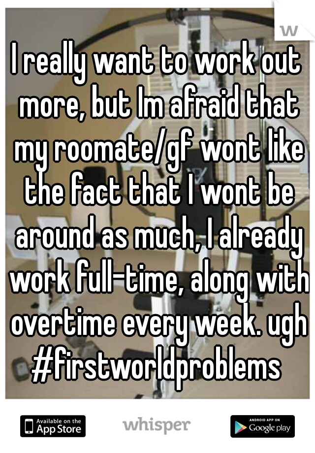 I really want to work out more, but Im afraid that my roomate/gf wont like the fact that I wont be around as much, I already work full-time, along with overtime every week. ugh #firstworldproblems 