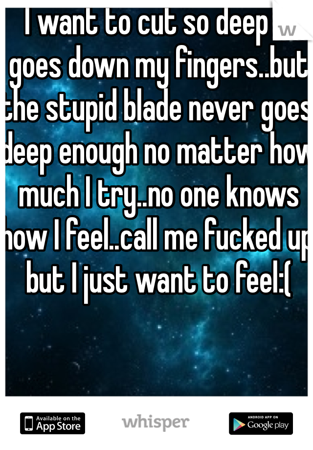 I want to cut so deep it goes down my fingers..but the stupid blade never goes deep enough no matter how much I try..no one knows how I feel..call me fucked up but I just want to feel:(