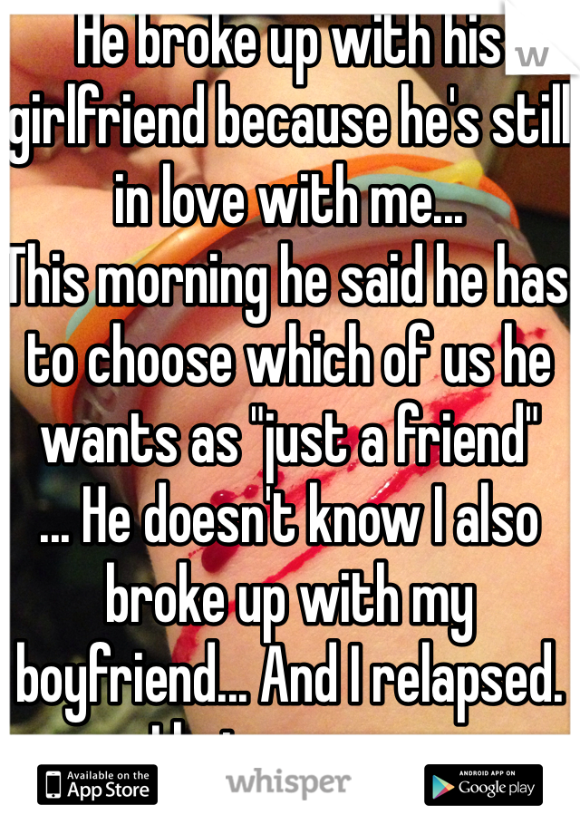 He broke up with his girlfriend because he's still in love with me...
This morning he said he has to choose which of us he wants as "just a friend"
... He doesn't know I also broke up with my boyfriend... And I relapsed. 
I hate games. 