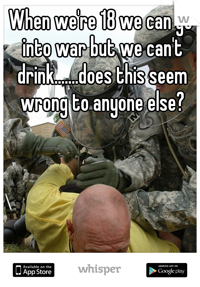 When we're 18 we can go into war but we can't drink.......does this seem wrong to anyone else?