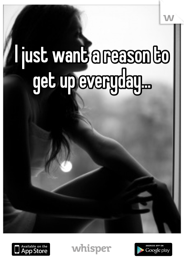 I just want a reason to get up everyday...