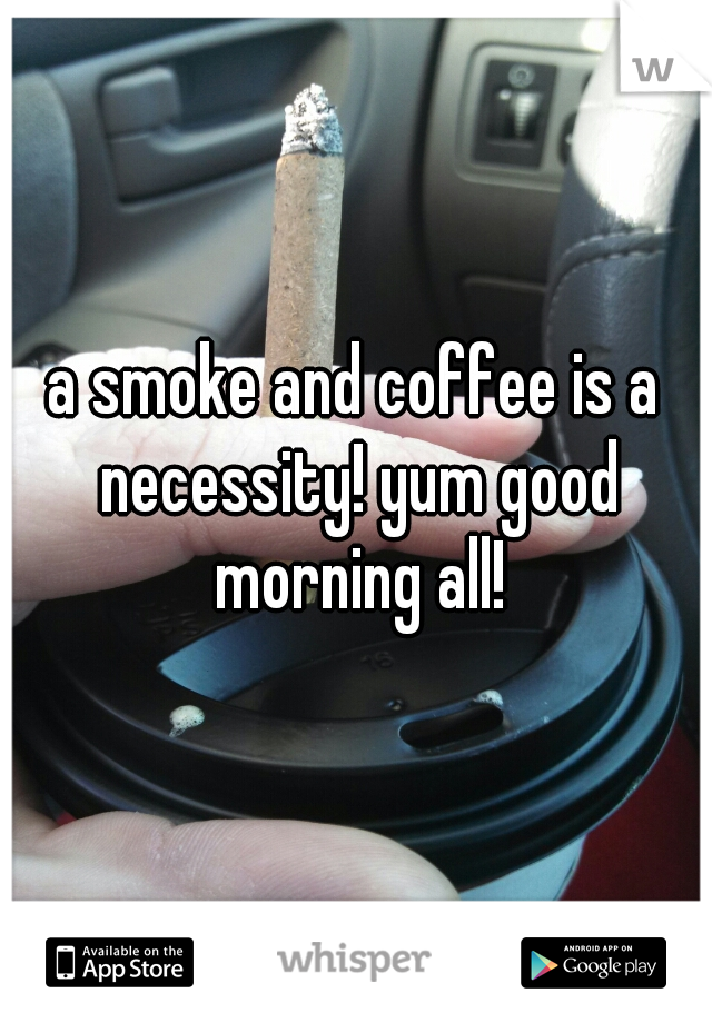 a smoke and coffee is a necessity! yum good morning all!