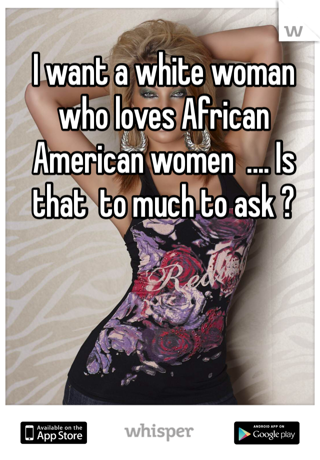 I want a white woman who loves African American women  .... Is that  to much to ask ?