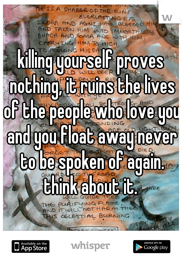 killing yourself proves nothing, it ruins the lives of the people who love you and you float away never to be spoken of again. think about it. 