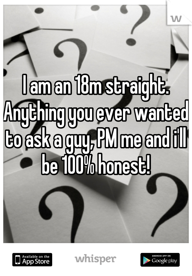 I am an 18m straight. Anything you ever wanted to ask a guy, PM me and i'll be 100% honest!