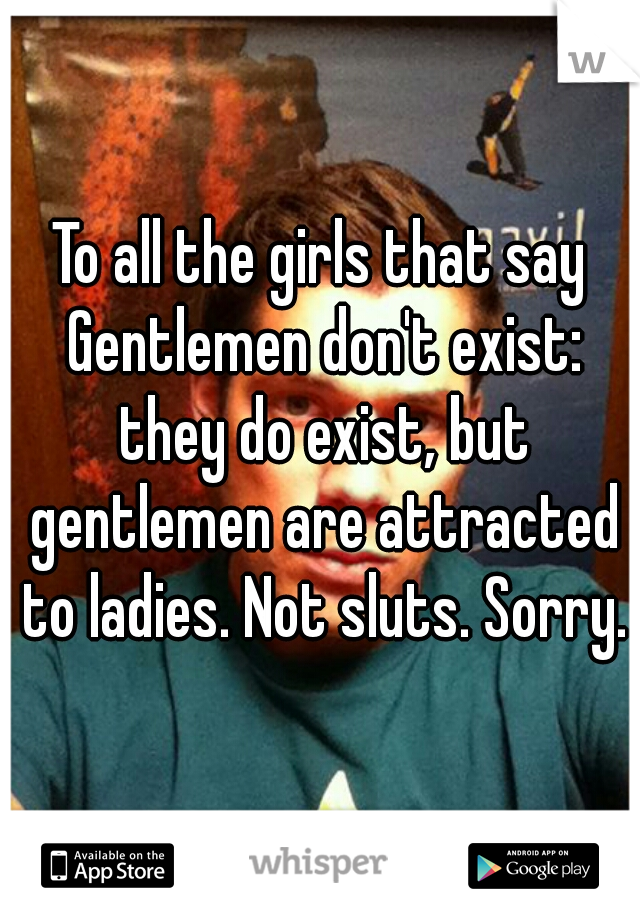 To all the girls that say Gentlemen don't exist: they do exist, but gentlemen are attracted to ladies. Not sluts. Sorry.