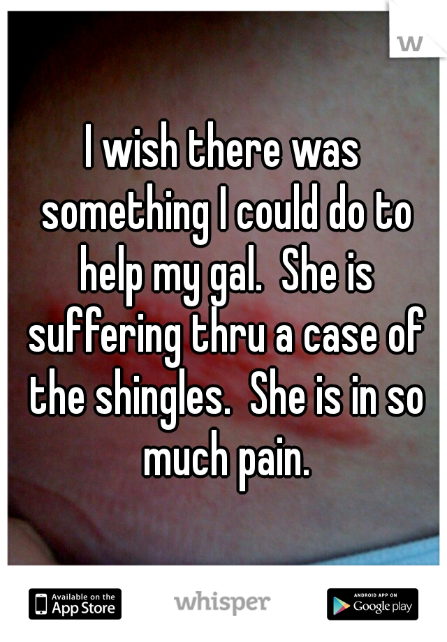 I wish there was something I could do to help my gal.  She is suffering thru a case of the shingles.  She is in so much pain.