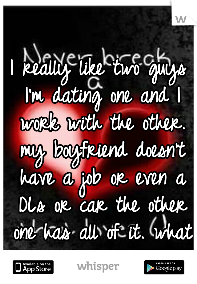 I really like two guys I'm dating one and I work with the other. my boyfriend doesn't have a job or even a DLs or car the other one has all of it. what do I do? 