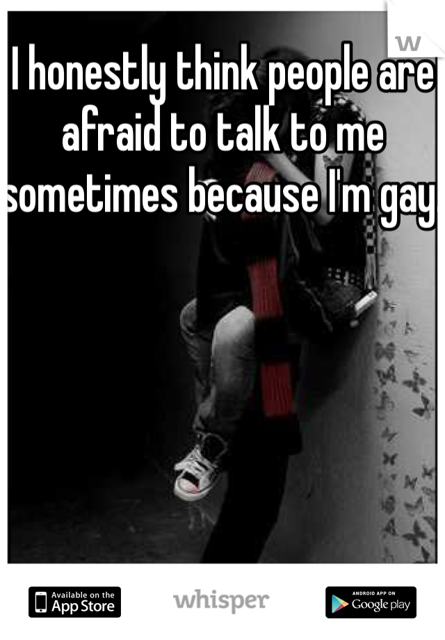 I honestly think people are afraid to talk to me sometimes because I'm gay. 
