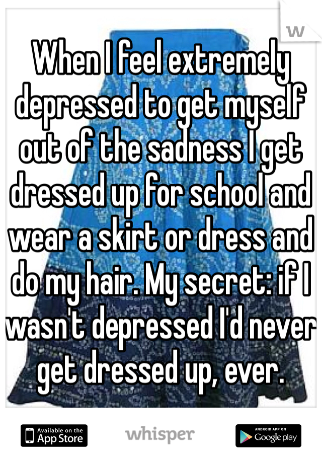 When I feel extremely depressed to get myself out of the sadness I get dressed up for school and wear a skirt or dress and do my hair. My secret: if I wasn't depressed I'd never get dressed up, ever. 