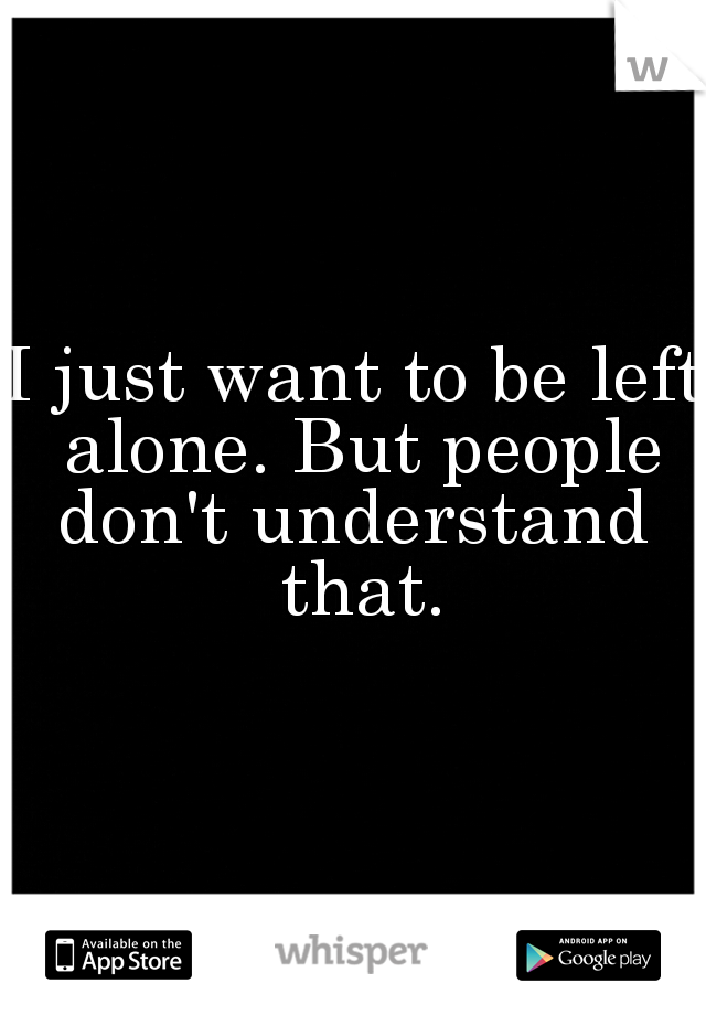 I just want to be left alone. But people don't understand  that.