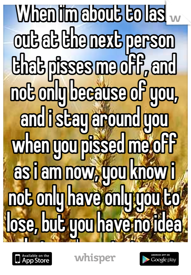 When i'm about to lash out at the next person that pisses me off, and not only because of you, and i stay around you when you pissed me off as i am now, you know i not only have only you to lose, but you have no idea what you're missing out on