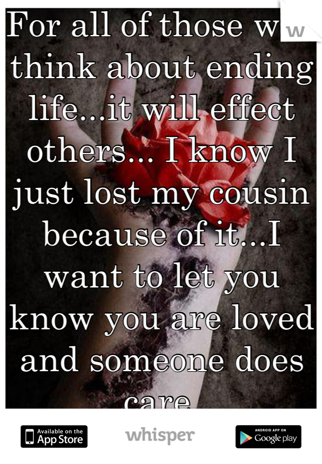 For all of those who think about ending life...it will effect others... I know I just lost my cousin because of it...I want to let you know you are loved and someone does care 
