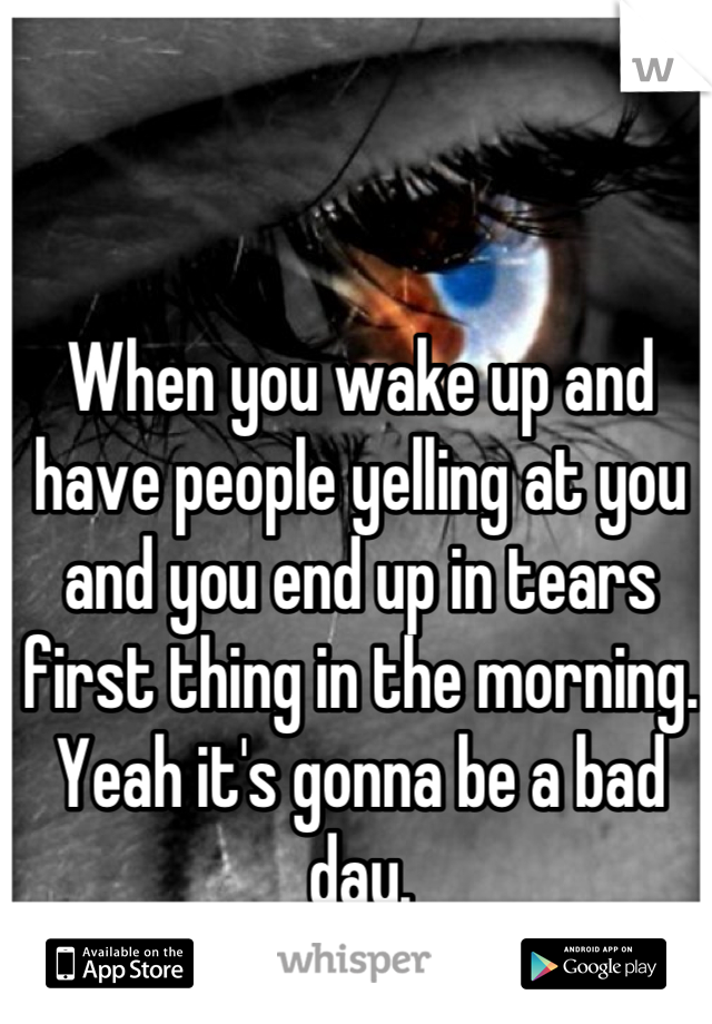 When you wake up and have people yelling at you and you end up in tears first thing in the morning. 
Yeah it's gonna be a bad day.