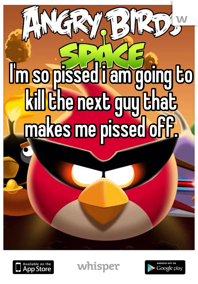 I'm so pissed i am going to kill the next guy that makes me pissed off.