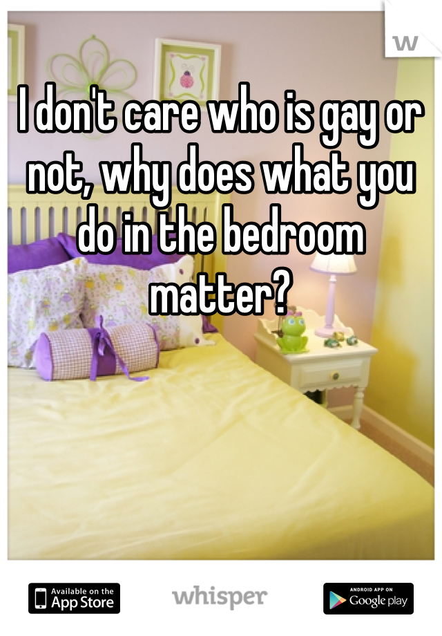 I don't care who is gay or not, why does what you do in the bedroom matter? 