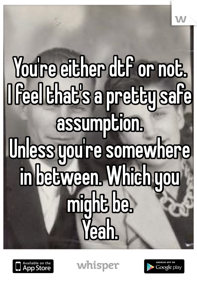 You're either dtf or not. 
I feel that's a pretty safe assumption.
Unless you're somewhere in between. Which you might be. 
Yeah.  