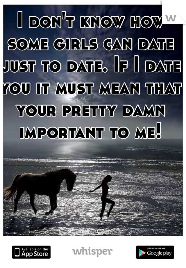 I don't know how some girls can date just to date. If I date you it must mean that your pretty damn important to me!