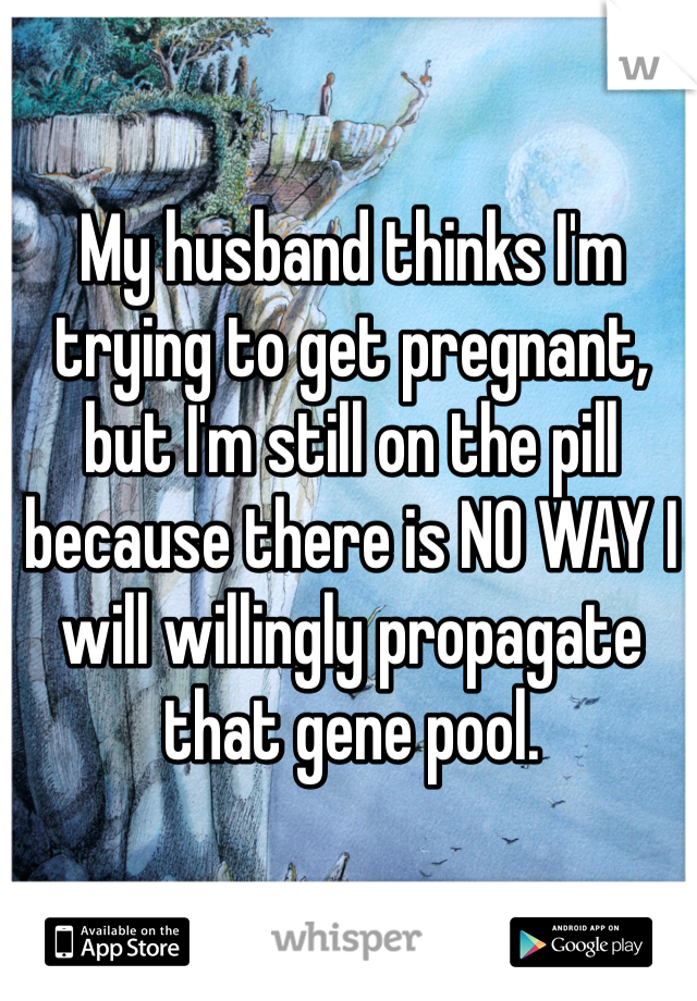 My husband thinks I'm trying to get pregnant, but I'm still on the pill because there is NO WAY I will willingly propagate that gene pool. 