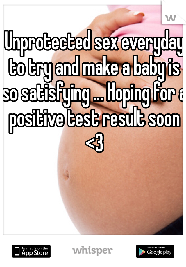 Unprotected sex everyday to try and make a baby is so satisfying ... Hoping for a positive test result soon <3