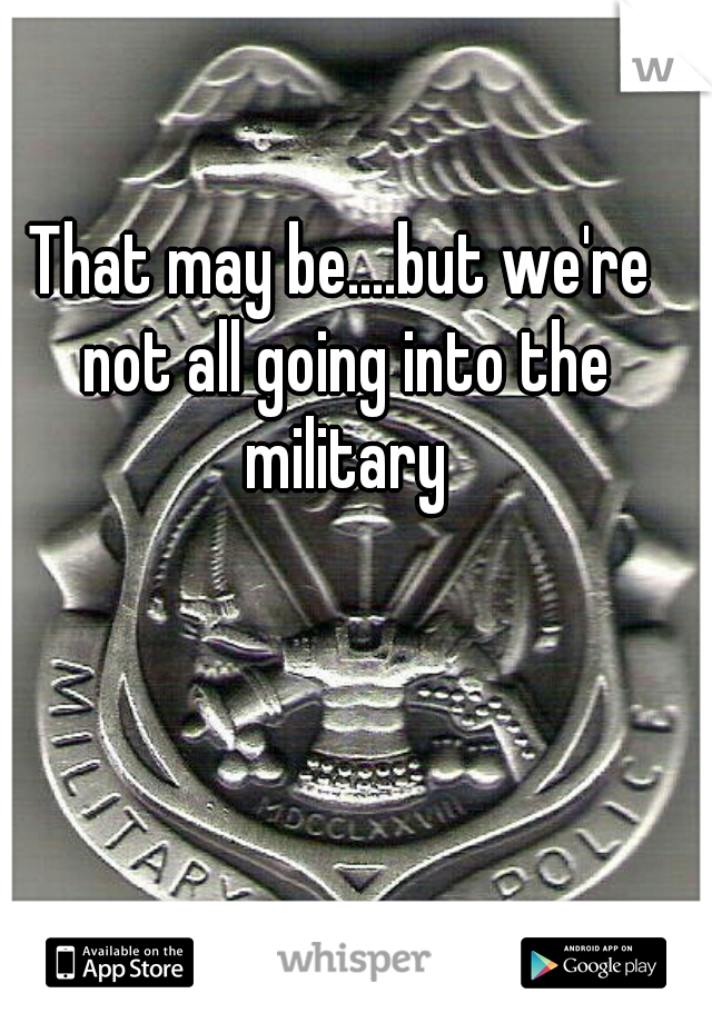 That may be....but we're not all going into the military