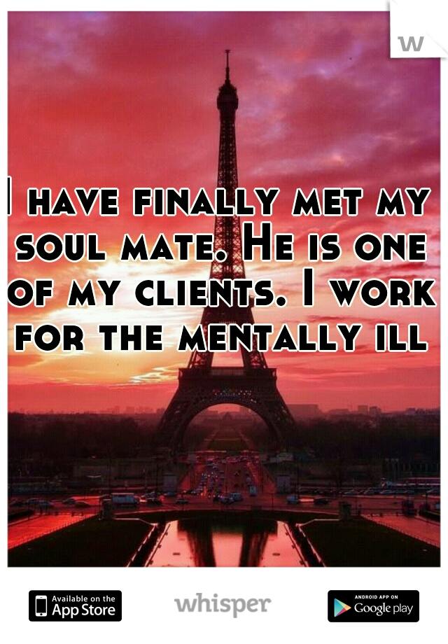 I have finally met my soul mate. He is one of my clients. I work for the mentally ill