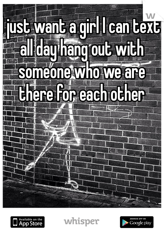 I just want a girl I can text all day hang out with someone who we are there for each other 