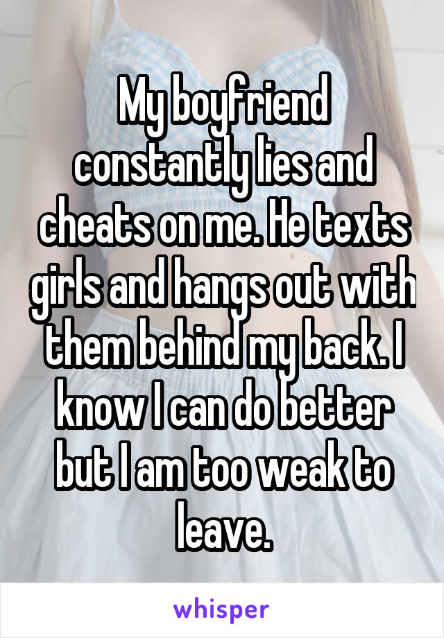 My boyfriend constantly lies and cheats on me. He texts girls and hangs out with them behind my back. I know I can do better but I am too weak to leave.