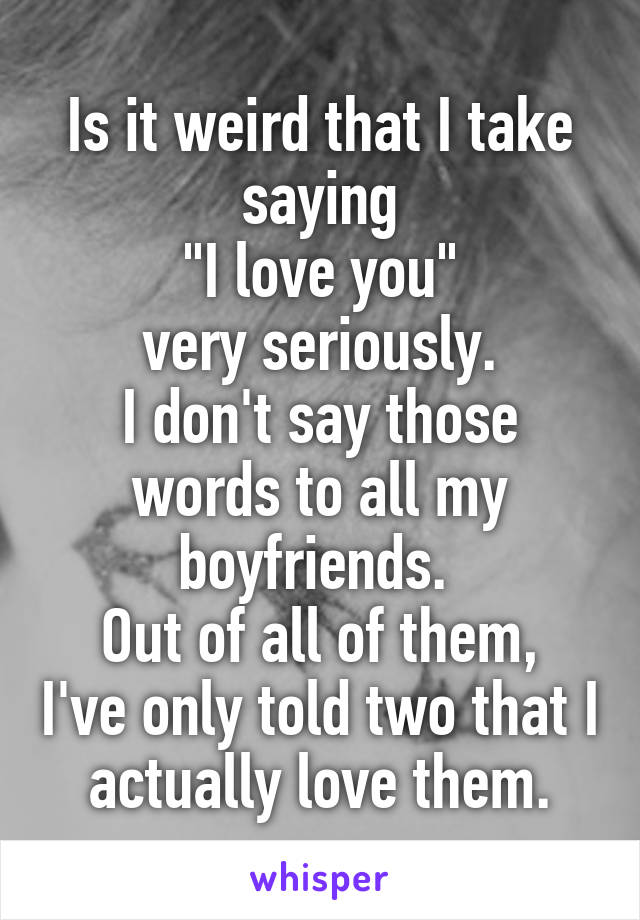 Is it weird that I take saying
"I love you"
very seriously.
I don't say those words to all my boyfriends. 
Out of all of them, I've only told two that I actually love them.