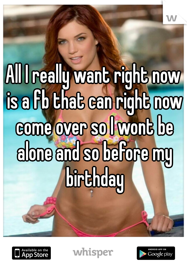 All I really want right now is a fb that can right now come over so I wont be alone and so before my birthday