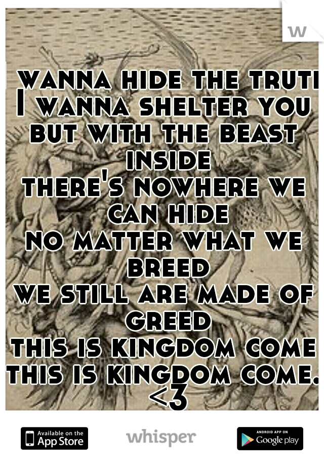 I wanna hide the truth
I wanna shelter you
but with the beast inside
there's nowhere we can hide
no matter what we breed
we still are made of greed
this is kingdom come
this is kingdom come. <3