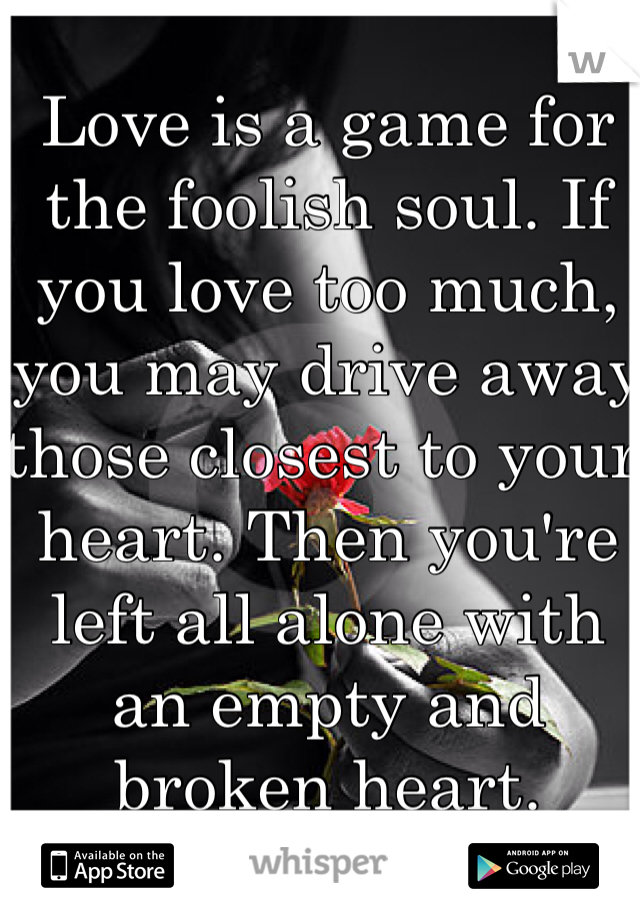 Love is a game for the foolish soul. If you love too much, you may drive away those closest to your heart. Then you're left all alone with an empty and broken heart.