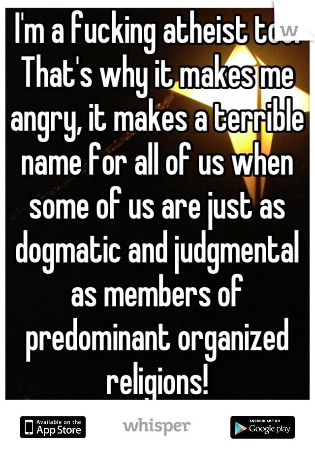 I'm a fucking atheist too! That's why it makes me angry, it makes a terrible name for all of us when some of us are just as dogmatic and judgmental as members of predominant organized religions!