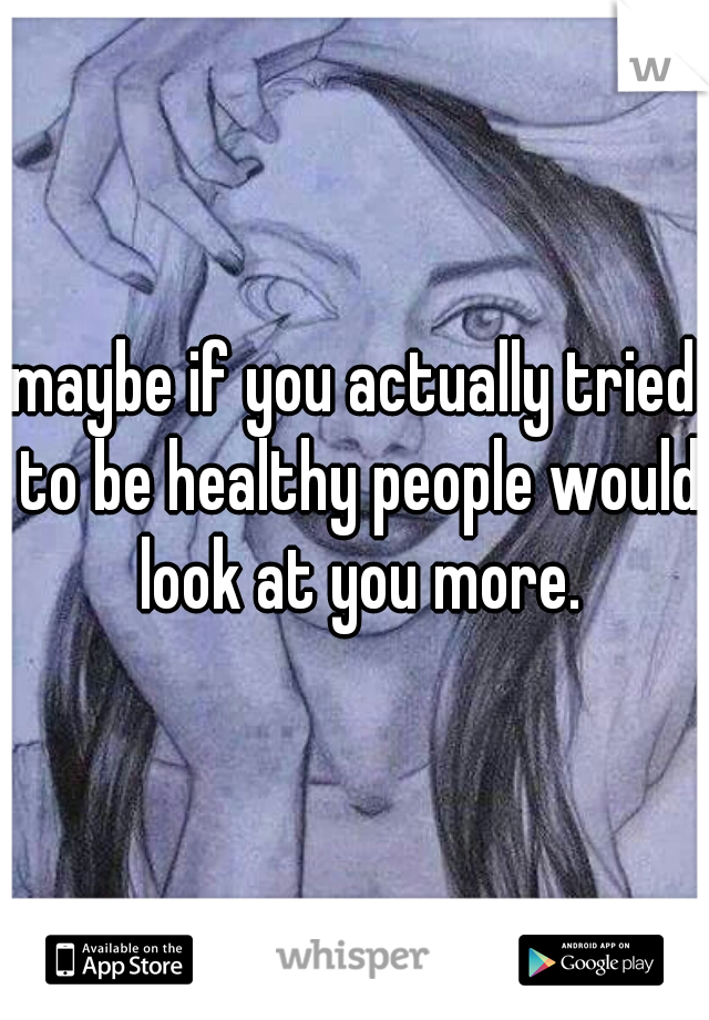 maybe if you actually tried to be healthy people would look at you more.