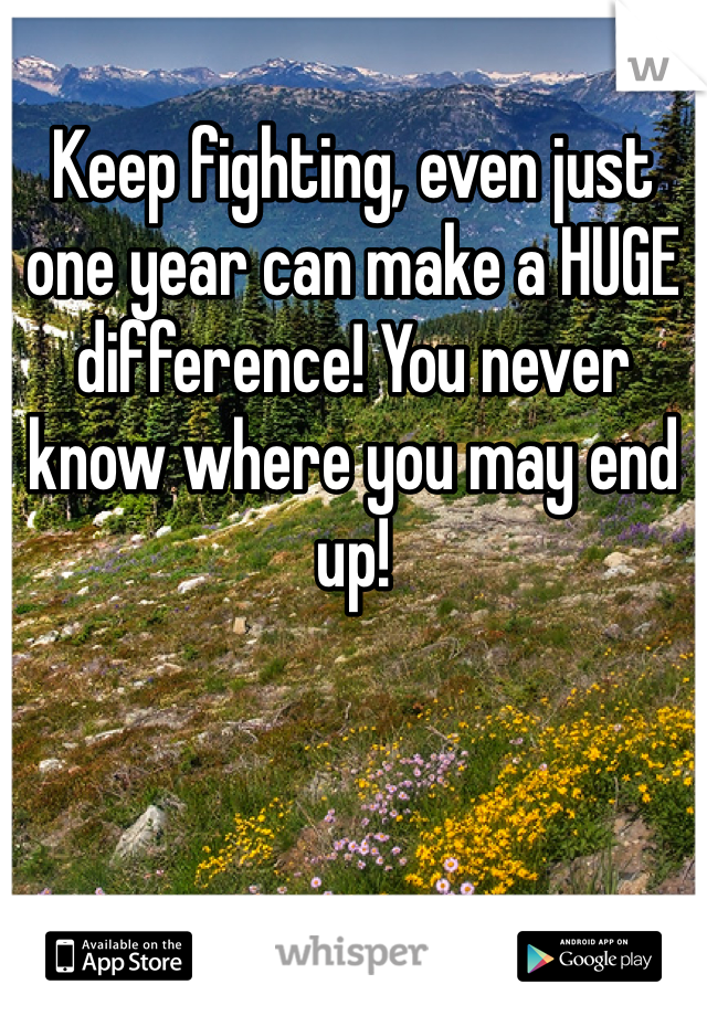 Keep fighting, even just one year can make a HUGE difference! You never know where you may end up!