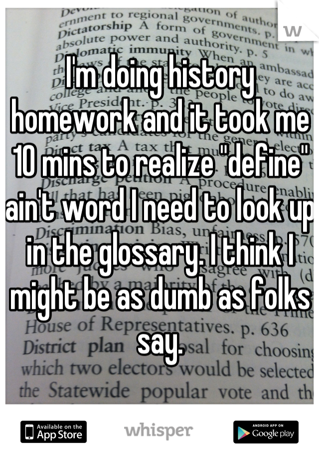 I'm doing history homework and it took me 10 mins to realize "define" ain't word I need to look up in the glossary. I think I might be as dumb as folks say.