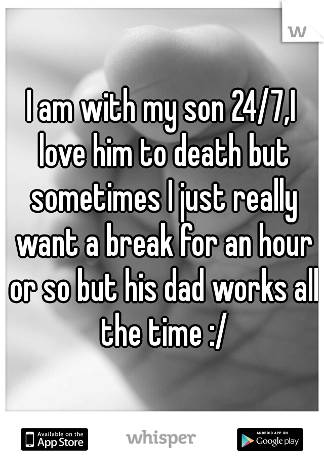 I am with my son 24/7,I love him to death but sometimes I just really want a break for an hour or so but his dad works all the time :/