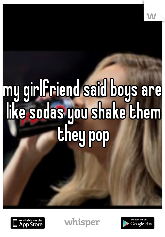 my girlfriend said boys are like sodas you shake them they pop