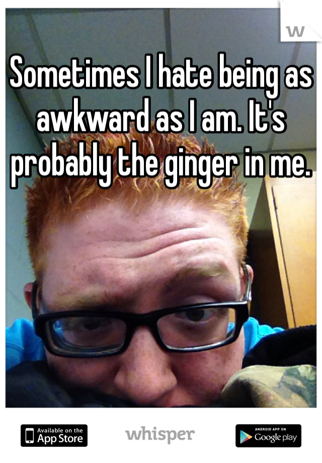 Sometimes I hate being as awkward as I am. It's probably the ginger in me.