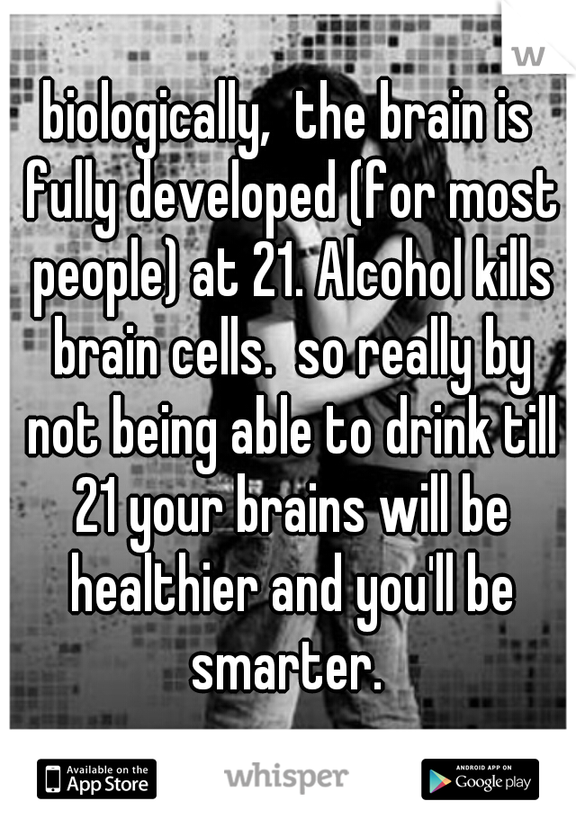 biologically,  the brain is fully developed (for most people) at 21. Alcohol kills brain cells.  so really by not being able to drink till 21 your brains will be healthier and you'll be smarter. 