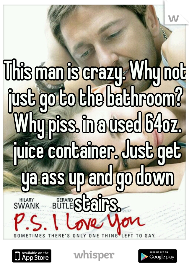 This man is crazy. Why not just go to the bathroom?  Why piss. in a used 64oz. juice container. Just get ya ass up and go down stairs.