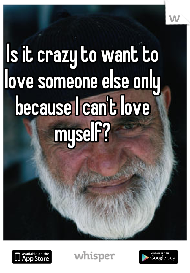 Is it crazy to want to love someone else only because I can't love myself?