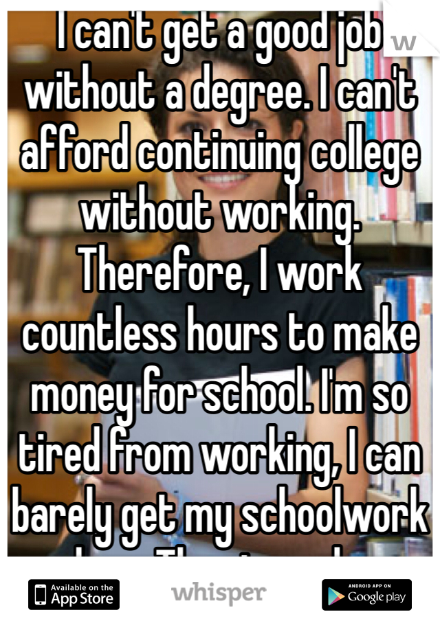 I can't get a good job without a degree. I can't afford continuing college without working. Therefore, I work countless hours to make money for school. I'm so tired from working, I can barely get my schoolwork done. The struggle..