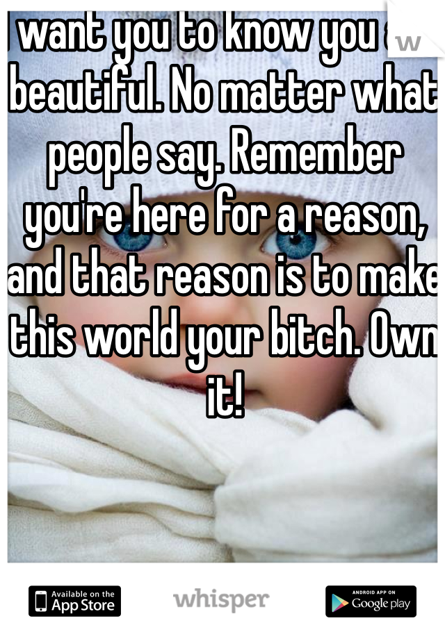 I want you to know you are beautiful. No matter what people say. Remember you're here for a reason, and that reason is to make this world your bitch. Own it! 